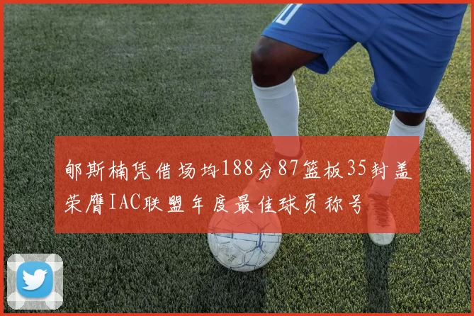 郇斯楠凭借场均188分87篮板35封盖荣膺IAC联盟年度最佳球员称号