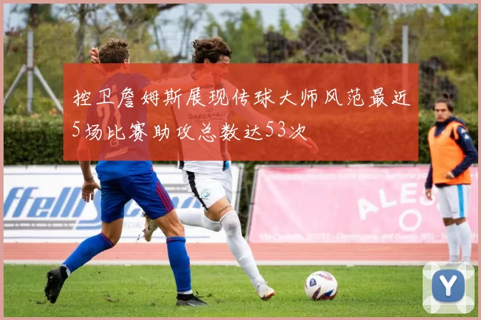 控卫詹姆斯展现传球大师风范最近5场比赛助攻总数达53次