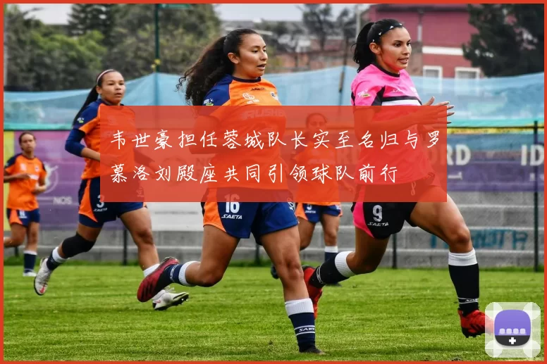 韦世豪担任蓉城队长实至名归与罗慕洛刘殿座共同引领球队前行