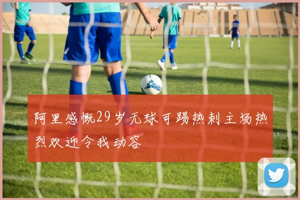 阿里感慨29岁无球可踢热刺主场热烈欢迎令我动容