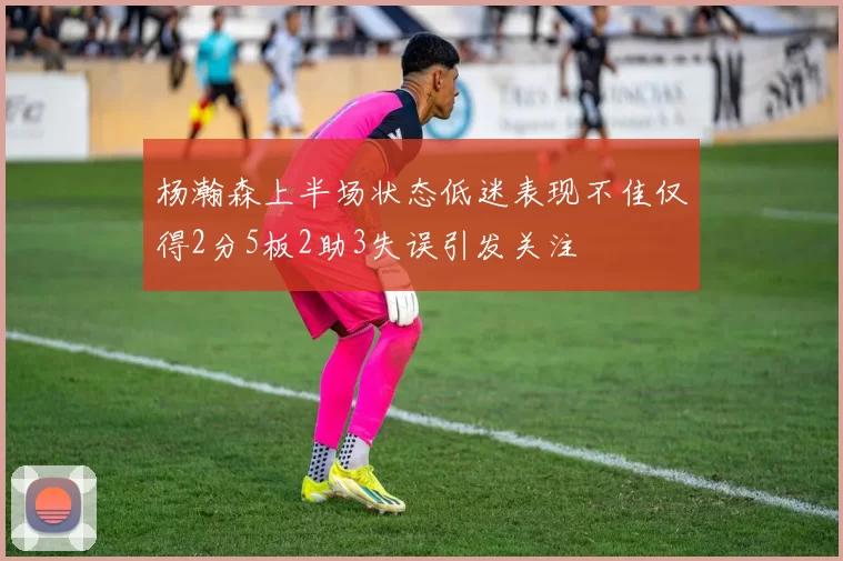 杨瀚森上半场状态低迷表现不佳仅得2分5板2助3失误引发关注