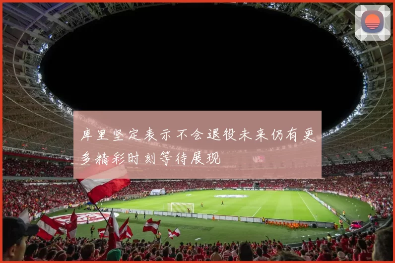 库里坚定表示不会退役未来仍有更多精彩时刻等待展现