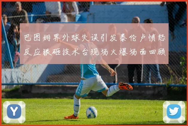 巴图姆界外球失误引发泰伦卢愤怒反应狠砸技术台现场火爆场面回顾