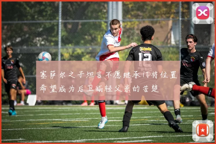 塞萨尔之子坦言不愿继承门将位置希望成为后卫减轻父亲的苦楚