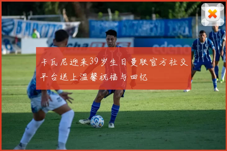 卡瓦尼迎来39岁生日曼联官方社交平台送上温馨祝福与回忆