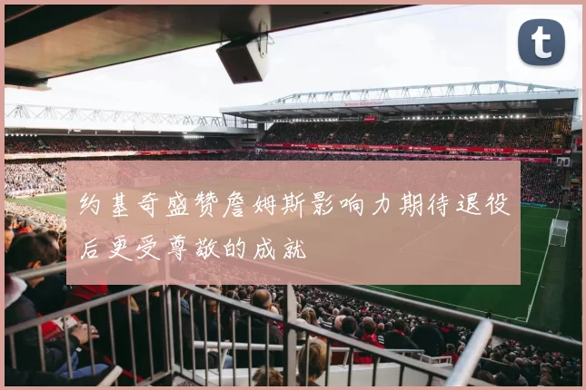 约基奇盛赞詹姆斯影响力期待退役后更受尊敬的成就