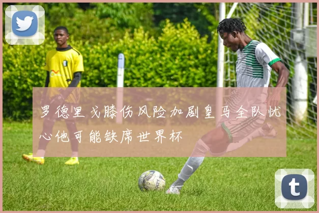 罗德里戈膝伤风险加剧皇马全队忧心他可能缺席世界杯
