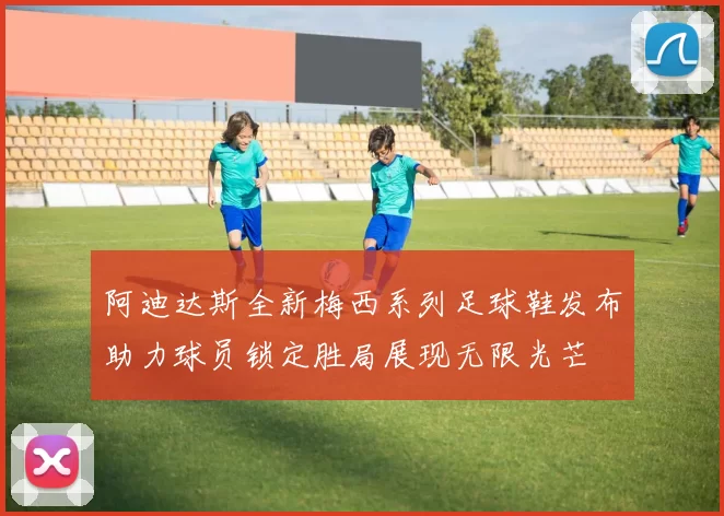 阿迪达斯全新梅西系列足球鞋发布助力球员锁定胜局展现无限光芒