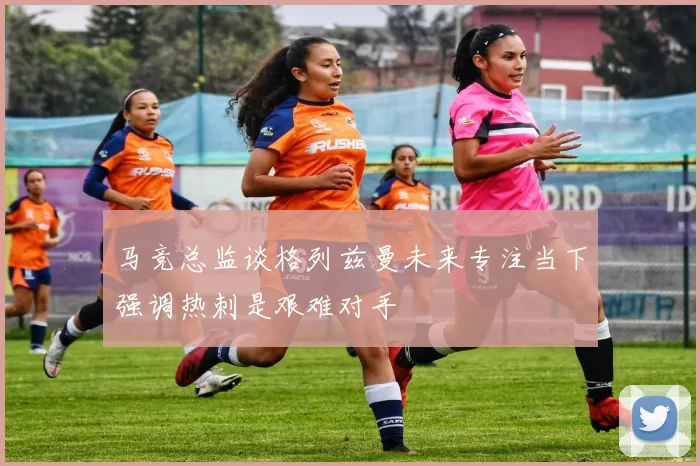 马竞总监谈格列兹曼未来专注当下强调热刺是艰难对手