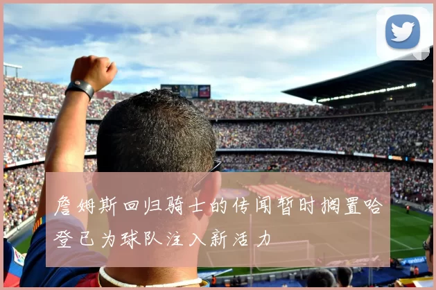 詹姆斯回归骑士的传闻暂时搁置哈登已为球队注入新活力