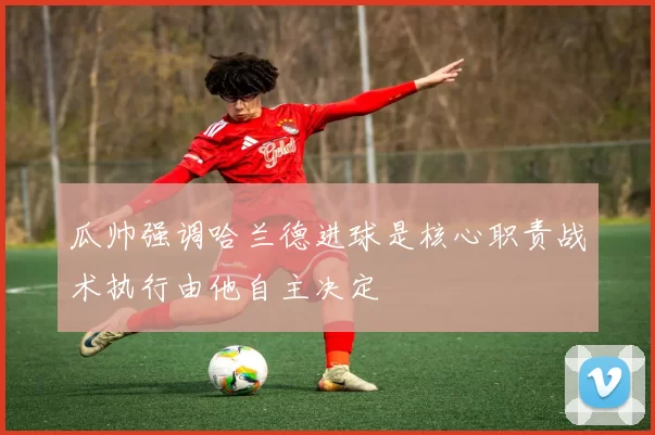 瓜帅强调哈兰德进球是核心职责战术执行由他自主决定