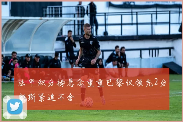 法甲积分榜悬念重重巴黎仅领先2分朗斯紧追不舍