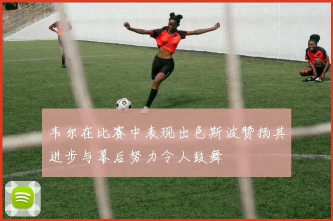 韦尔在比赛中表现出色斯波赞扬其进步与幕后努力令人鼓舞