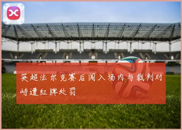 英超法尔克赛后闯入场内与裁判对峙遭红牌处罚
