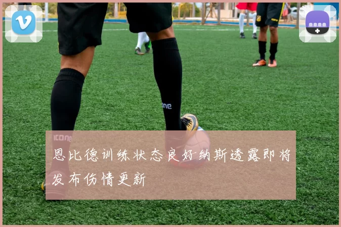 恩比德训练状态良好纳斯透露即将发布伤情更新
