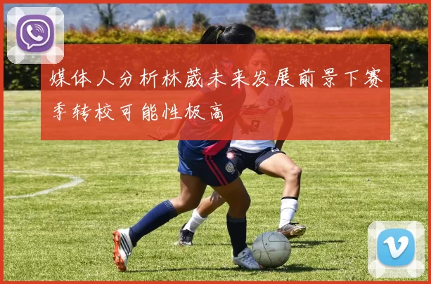 媒体人分析林葳未来发展前景下赛季转校可能性极高