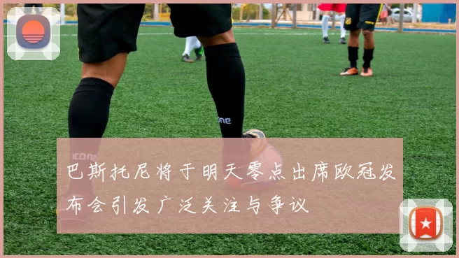 巴斯托尼将于明天零点出席欧冠发布会引发广泛关注与争议