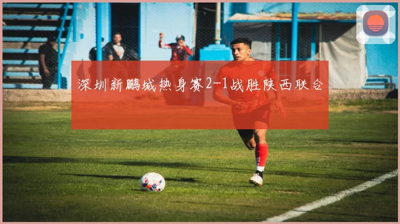 深圳新鹏城热身赛2-1战胜陕西联合