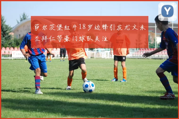 萨尔茨堡红牛18岁边锋引发尤文米兰拜仁等豪门球队关注