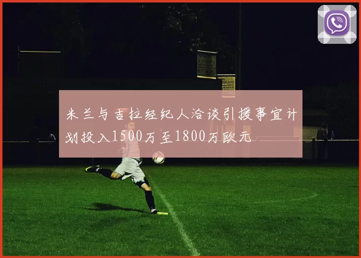 米兰与吉拉经纪人洽谈引援事宜计划投入1500万至1800万欧元