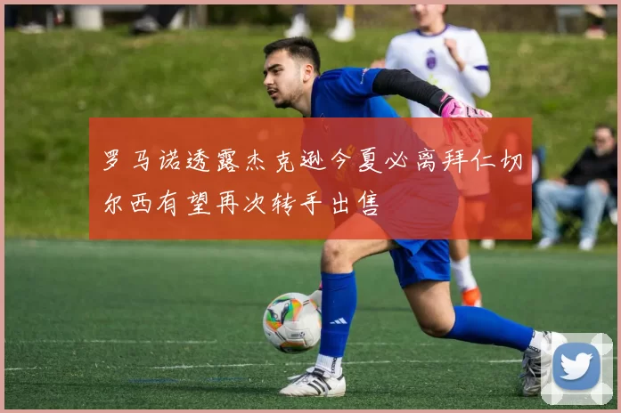 罗马诺透露杰克逊今夏必离拜仁切尔西有望再次转手出售